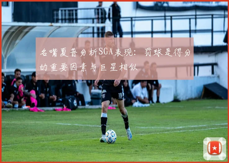 名嘴夏普分析SGA表现：罚球是得分的重要因素与巨星相似