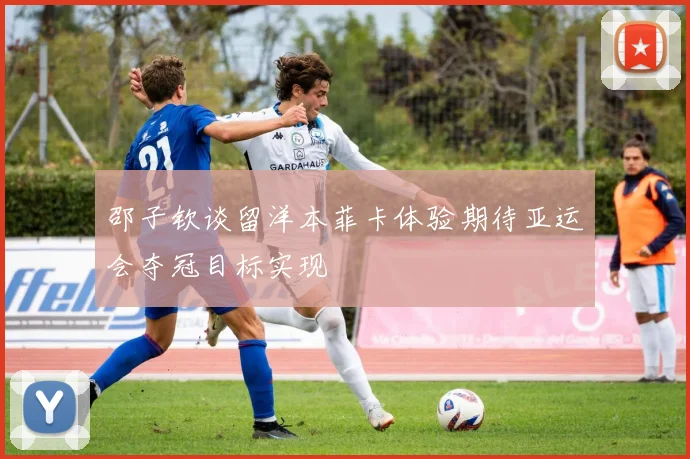 邵子钦谈留洋本菲卡体验期待亚运会夺冠目标实现