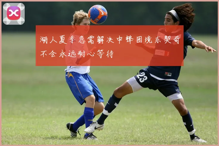 湖人夏季急需解决中锋困境东契奇不会永远耐心等待