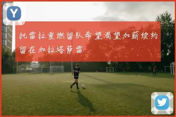 托雷拉重燃留队希望渴望加薪续约留在加拉塔萨雷