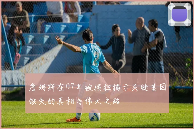 詹姆斯在07年被横扫揭示关键基因缺失的真相与伟大之路