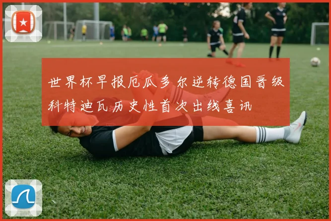 世界杯早报厄瓜多尔逆转德国晋级科特迪瓦历史性首次出线喜讯