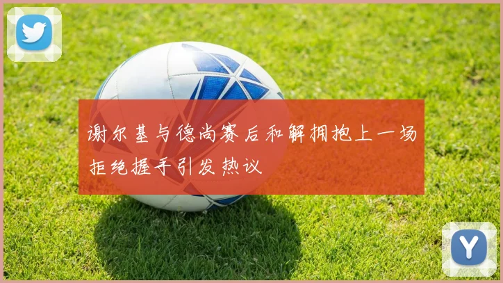 谢尔基与德尚赛后和解拥抱上一场拒绝握手引发热议