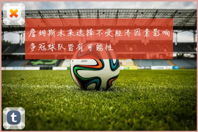 詹姆斯未来选择不受经济因素影响争冠球队皆有可能性