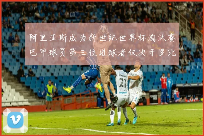 阿里亚斯成为新世纪世界杯淘汰赛巴甲球员第三位进球者仅次于罗比尼奥