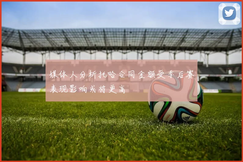 媒体人分析托哈合同金额受季后赛表现影响或将更高
