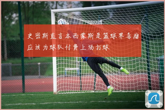 史密斯直言本西蒙斯是篮球界毒瘤应该为球队付费上场打球