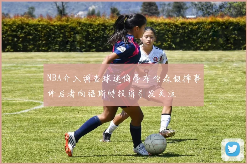 NBA介入调查球迷侮辱布伦森假摔事件后者向福斯特投诉引发关注