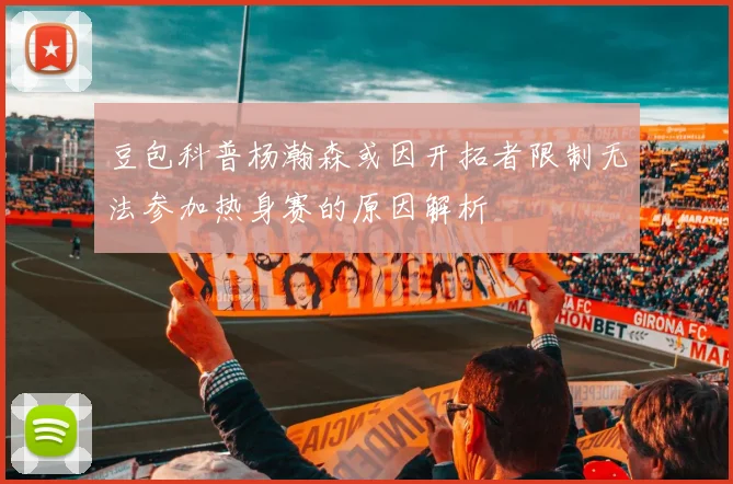 豆包科普杨瀚森或因开拓者限制无法参加热身赛的原因解析