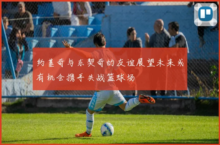 约基奇与东契奇的友谊展望未来或有机会携手共战篮球场