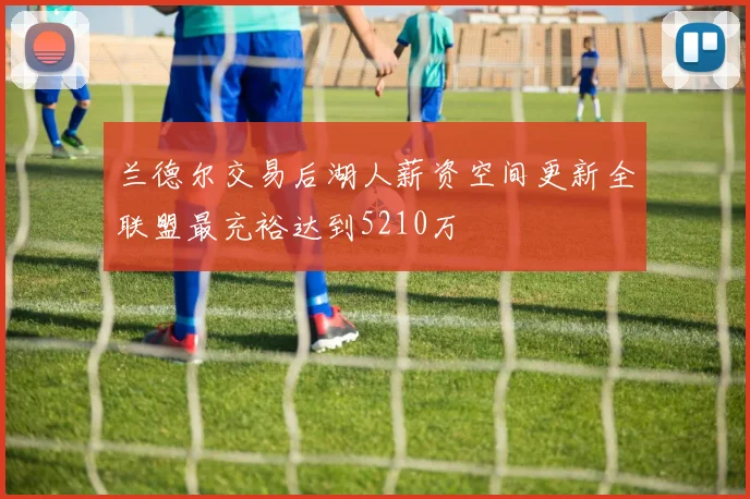 兰德尔交易后湖人薪资空间更新全联盟最充裕达到5210万