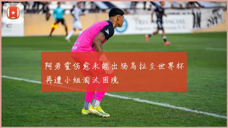 阿劳霍伤愈未能出场乌拉圭世界杯再遭小组淘汰困境