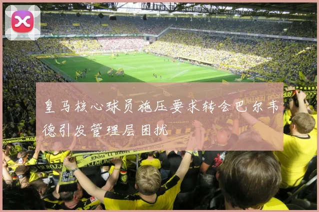 皇马核心球员施压要求转会巴尔韦德引发管理层困扰